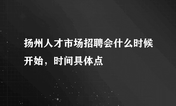 扬州人才市场招聘会什么时候开始，时间具体点