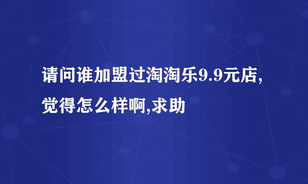 请问谁加盟过淘淘乐9.9元店,觉得怎么样啊,求助