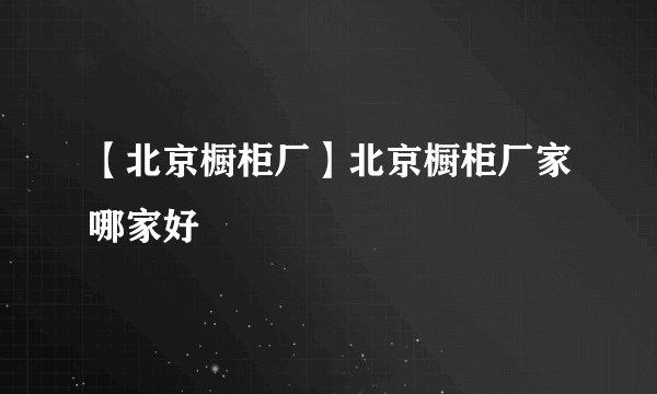 【北京橱柜厂】北京橱柜厂家哪家好
