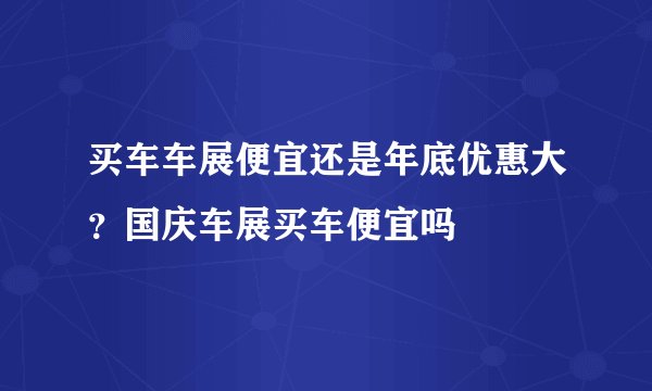 买车车展便宜还是年底优惠大?国庆车展买车便宜吗