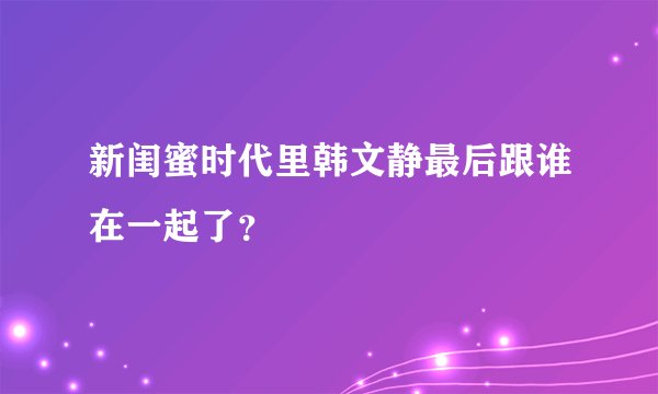 新闺蜜时代里韩文静最后跟谁在一起了？