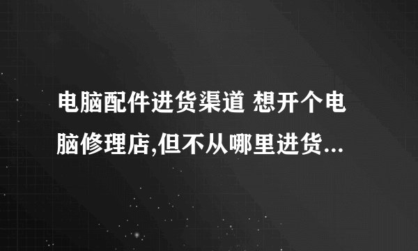 电脑配件进货渠道 想开个电脑修理店,但不从哪里进货(电脑配件),我山东是莱芜的,