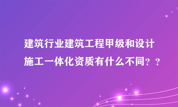 建筑行业建筑工程甲级和设计施工一体化资质有什么不同??