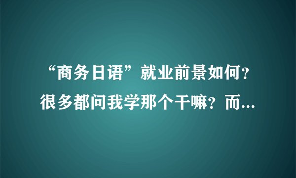 “商务日语”就业前景如何?很多都问我学那个干嘛?而且在我们学校这个专业也很少听说(是不是冷门?)