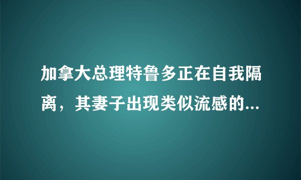 加拿大总理特鲁多正在自我隔离，其妻子出现类似流感的症状，目前情况如何？