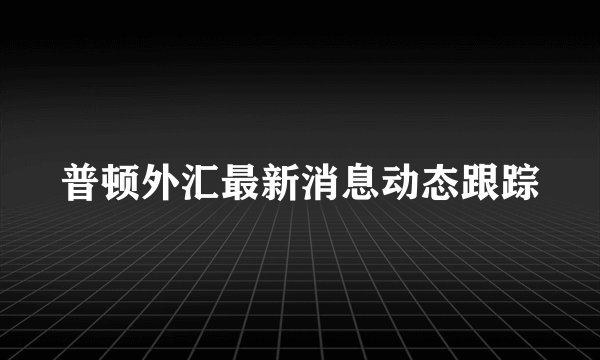 普顿外汇最新消息动态跟踪