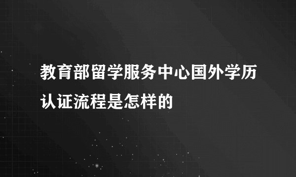 教育部留学服务中心国外学历认证流程是怎样的