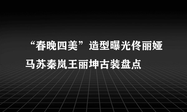 “春晚四美”造型曝光佟丽娅马苏秦岚王丽坤古装盘点
