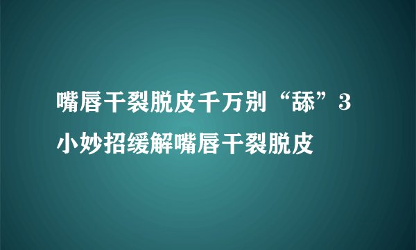 嘴唇干裂脱皮千万别“舔”3小妙招缓解嘴唇干裂脱皮