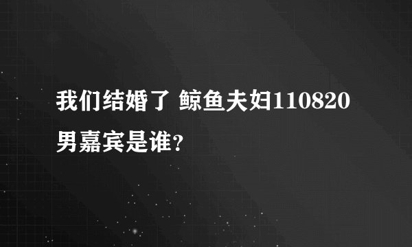 我们结婚了 鲸鱼夫妇110820男嘉宾是谁？