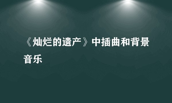 《灿烂的遗产》中插曲和背景音乐