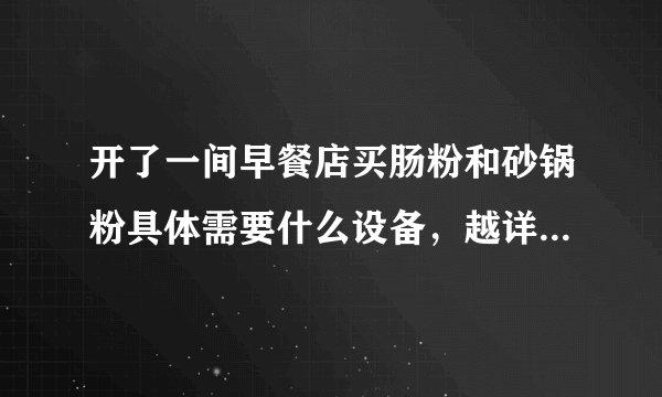 开了一间早餐店买肠粉和砂锅粉具体需要什么设备，越详细越好，谢谢