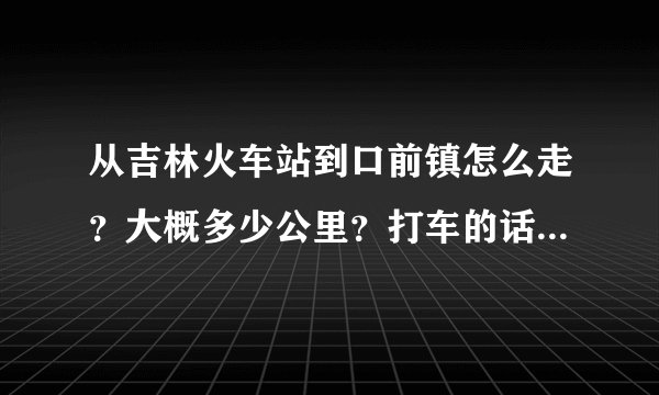 从吉林火车站到口前镇怎么走?大概多少公里?打车的话要多少钱?