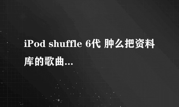 iPod shuffle 6代 肿么把资料库的歌曲 弄到我的iPod里。。