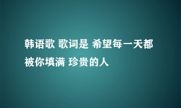韩语歌 歌词是 希望每一天都被你填满 珍贵的人