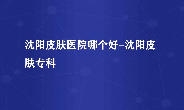 沈阳皮肤医院哪个好-沈阳皮肤专科