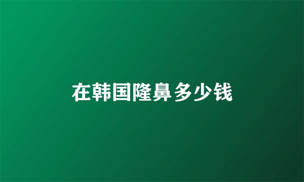 在韩国隆鼻多少钱