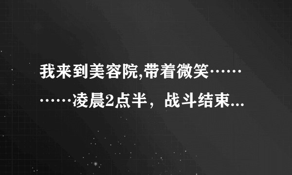 我来到美容院,带着微笑…………凌晨2点半,战斗结束了。他``却说他还想要。