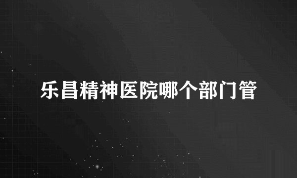 乐昌精神医院哪个部门管