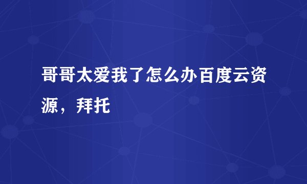 哥哥太爱我了怎么办百度云资源，拜托