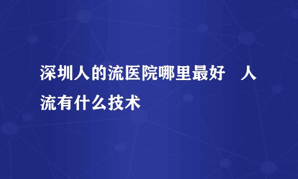 深圳人的流医院哪里最好   人流有什么技术