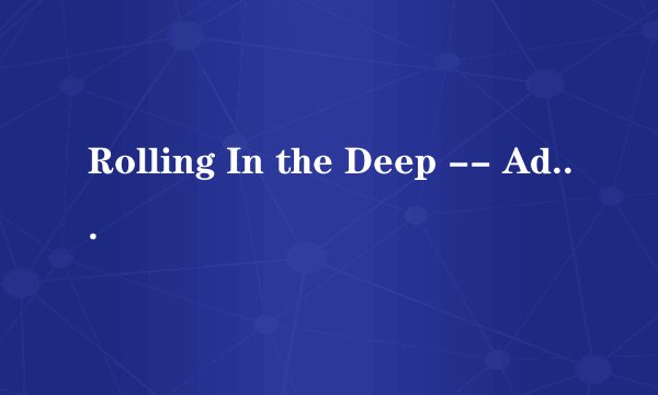 Rolling In the Deep -- Adele这首歌的歌词谁能用中文标出来怎么读啊~求完整的?