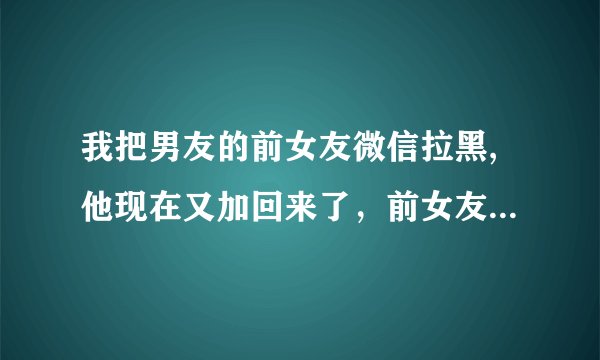 我把男友的前女友微信拉黑,他现在又加回来了，前女友拿他们的聊天记录去微博晒，打电话给男友，他还不