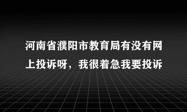 河南省濮阳市教育局有没有网上投诉呀，我很着急我要投诉