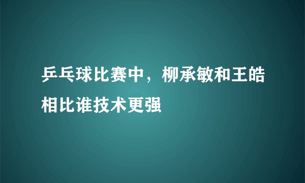 乒乓球比赛中，柳承敏和王皓相比谁技术更强