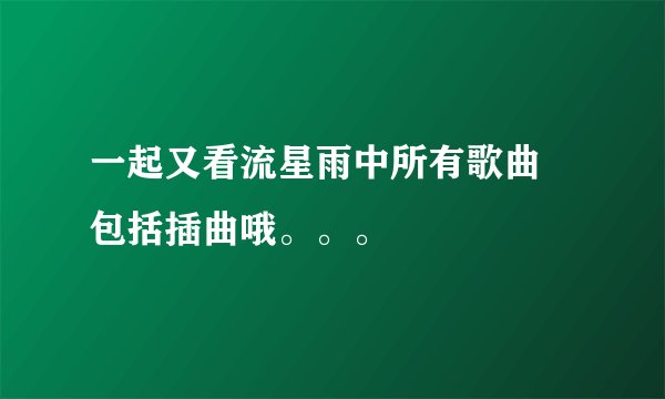 一起又看流星雨中所有歌曲 包括插曲哦。。。
