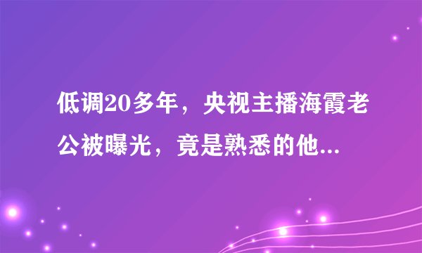 低调20多年,央视主播海霞老公被曝光,竟是熟悉的他,难怪不公开
