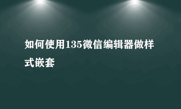 如何使用135微信编辑器做样式嵌套
