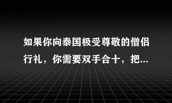 如果你向泰国极受尊敬的僧侣行礼，你需要双手合十，把手举至头顶，然后鞠躬行礼。只有国王，见到僧侣无须行礼。（）