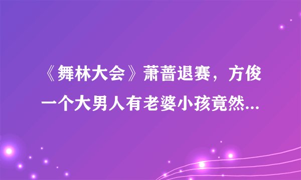 《舞林大会》萧蔷退赛，方俊一个大男人有老婆小孩竟然为此泣不成声这让方俊老婆情何以堪啊