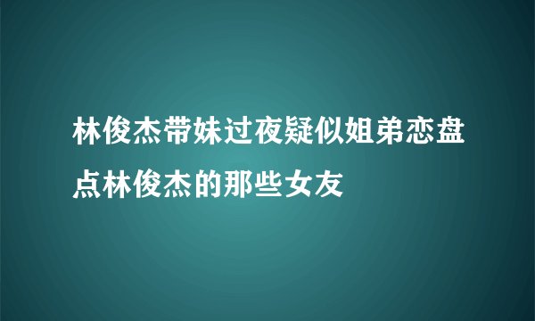 林俊杰带妹过夜疑似姐弟恋盘点林俊杰的那些女友