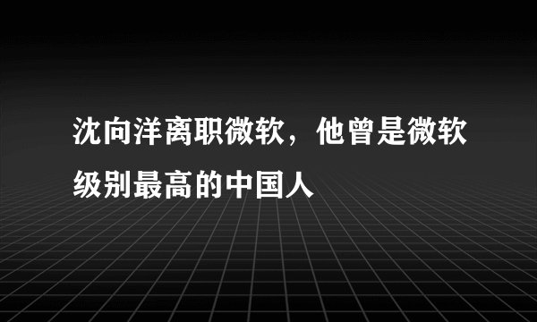 沈向洋离职微软，他曾是微软级别最高的中国人