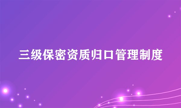 三级保密资质归口管理制度
