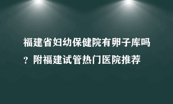 福建省妇幼保健院有卵子库吗?附福建试管热门医院推荐