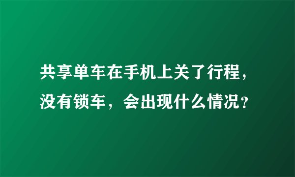 共享单车在手机上关了行程,没有锁车,会出现什么情况?