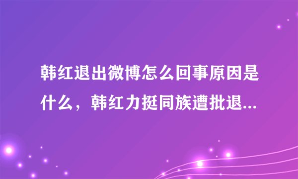 韩红退出微博怎么回事原因是什么，韩红力挺同族遭批退宣布退博？