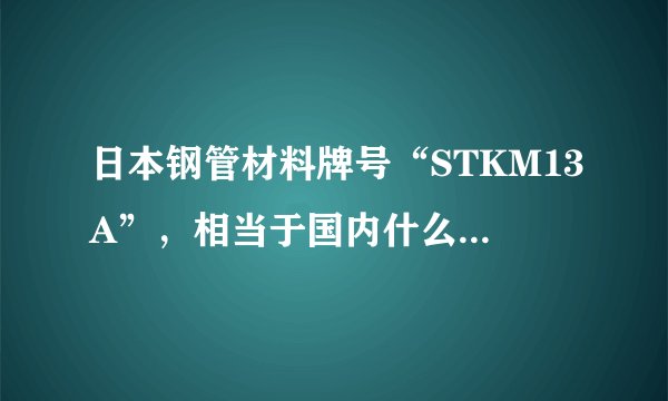 日本钢管材料牌号“STKM13A”,相当于国内什么牌号的材料?