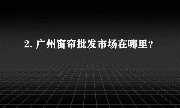 2. 广州窗帘批发市场在哪里？