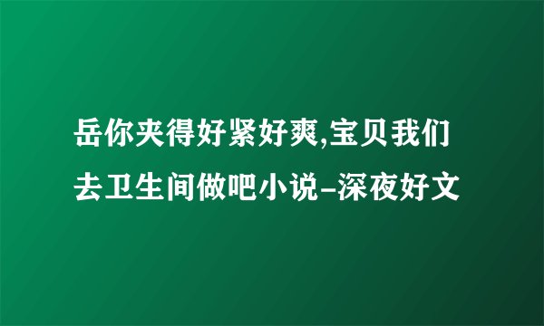 岳你夹得好紧好爽,宝贝我们去卫生间做吧小说-深夜好文