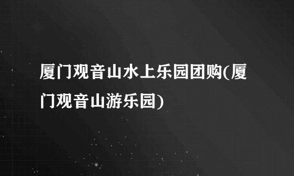 厦门观音山水上乐园团购(厦门观音山游乐园)