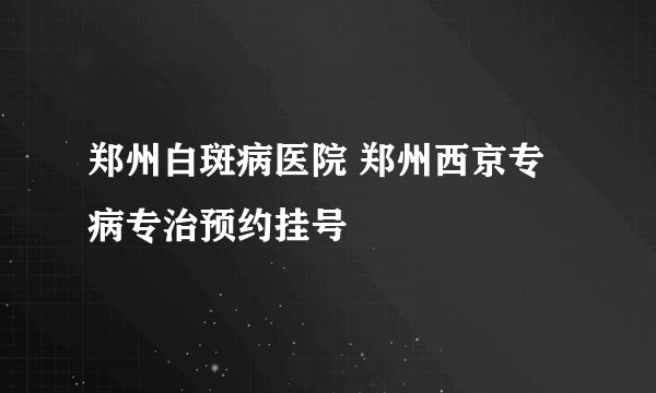 郑州白斑病医院 郑州西京专病专治预约挂号