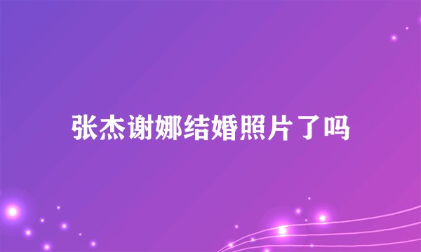 张杰谢娜结婚照片了吗