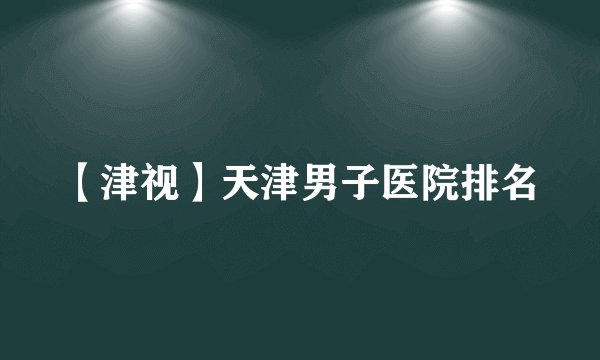 【津视】天津男子医院排名