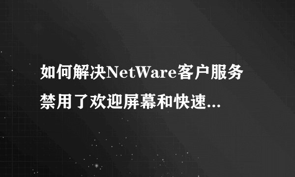 如何解决NetWare客户服务禁用了欢迎屏幕和快速用户切换。要恢复这些功能,你必须卸载NetWare客户服务?