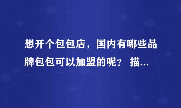 想开个包包店,国内有哪些品牌包包可以加盟的呢? 描叙 详细的介绍一下国内知名点的加盟包包店,和他们的