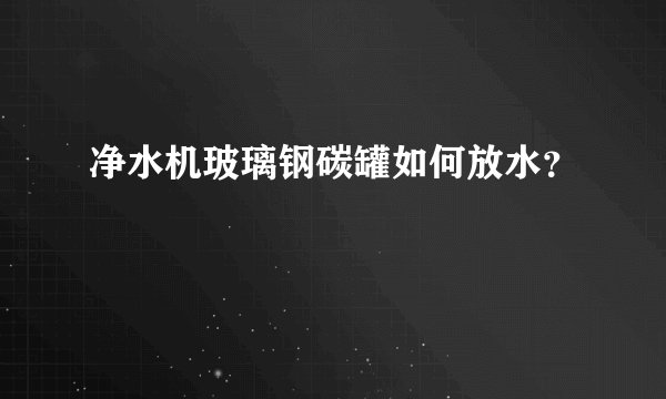 净水机玻璃钢碳罐如何放水？
